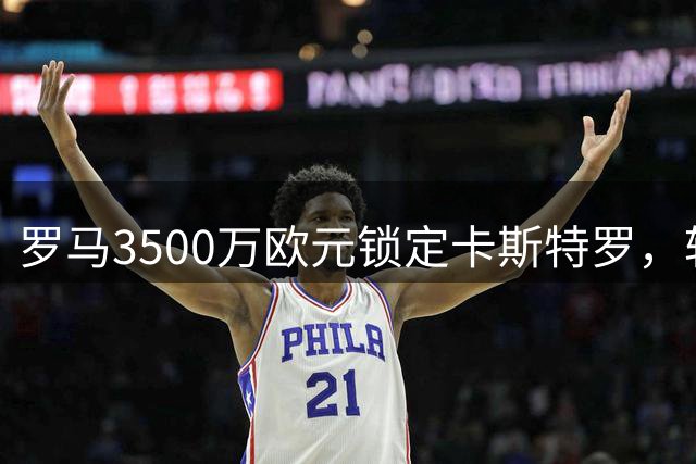 罗马3500万欧元锁定卡斯特罗，转会细节即将完成